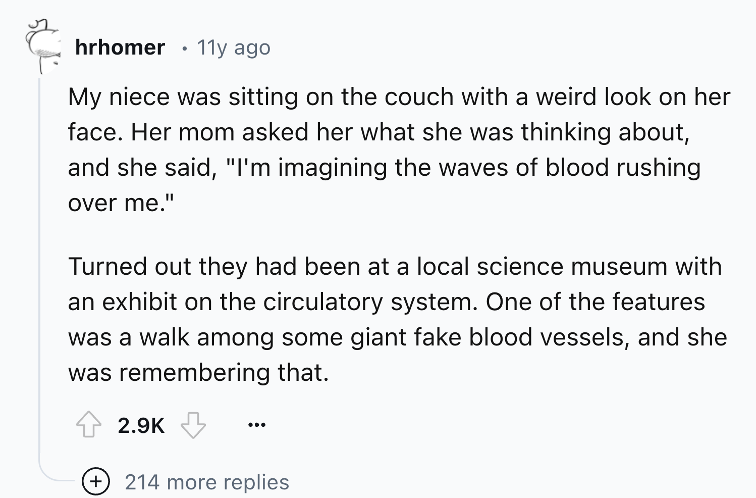 number - 50% hrhomer 11y ago My niece was sitting on the couch with a weird look on her face. Her mom asked her what she was thinking about, and she said, "I'm imagining the waves of blood rushing over me." Turned out they had been at a local science muse